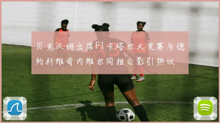 贝克汉姆出席F1卡塔尔大奖赛与德约科维奇内维尔同框合影引热议