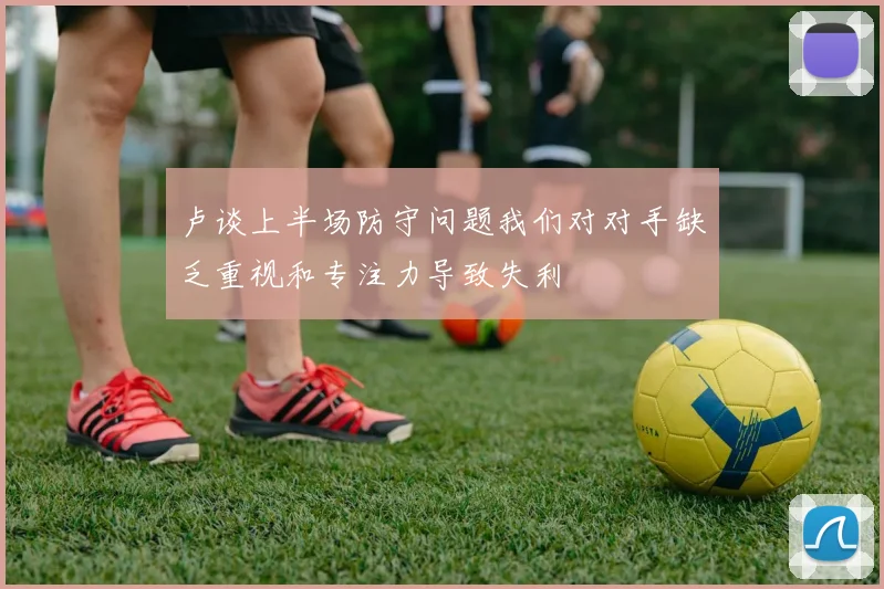 卢谈上半场防守问题我们对对手缺乏重视和专注力导致失利