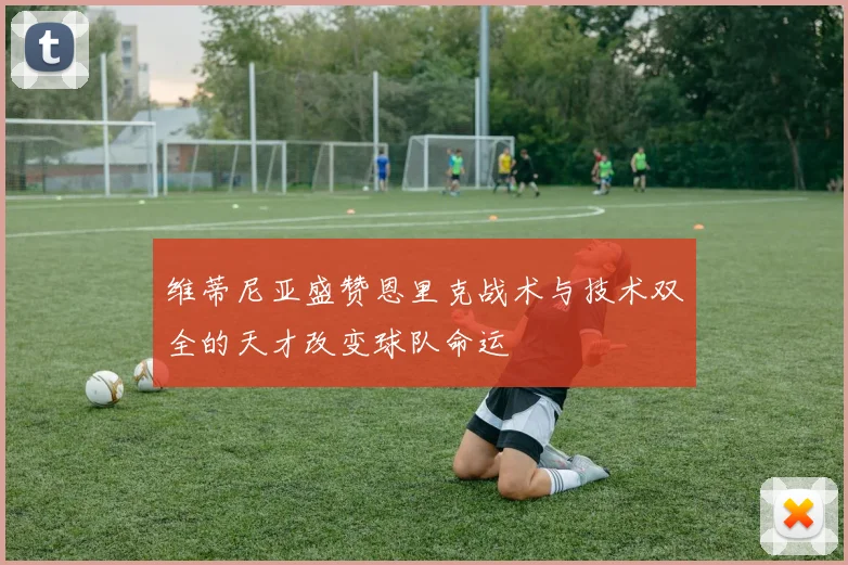 维蒂尼亚盛赞恩里克战术与技术双全的天才改变球队命运