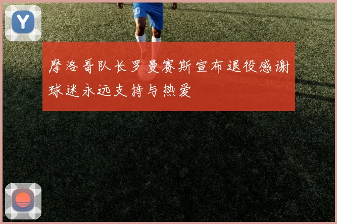 摩洛哥队长罗曼赛斯宣布退役感谢球迷永远支持与热爱