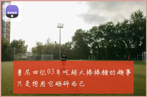 鲁尼回忆03年吃超大棒棒糖的趣事只是想用它砸碎而已