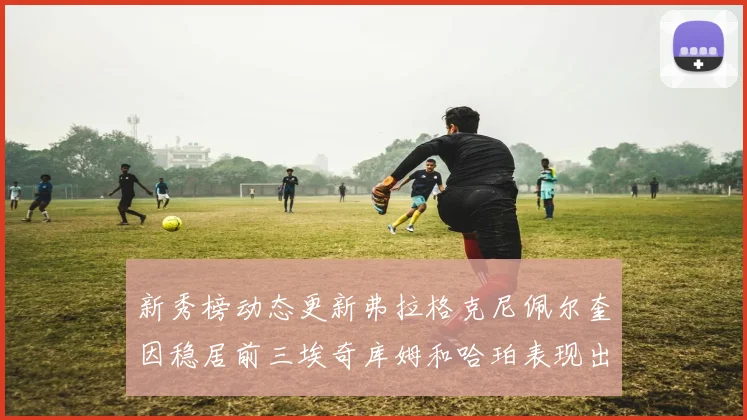 新秀榜动态更新弗拉格克尼佩尔奎因稳居前三埃奇库姆和哈珀表现出色