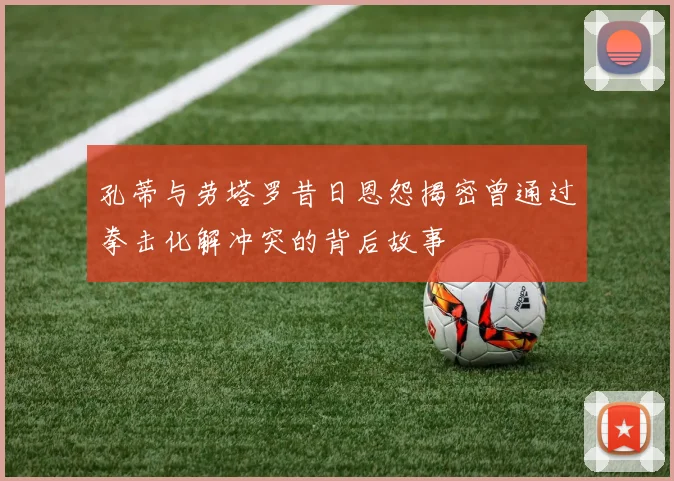 孔蒂与劳塔罗昔日恩怨揭密曾通过拳击化解冲突的背后故事