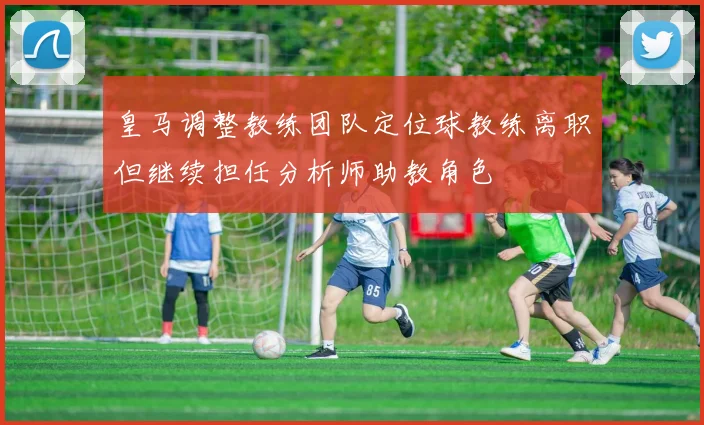 皇马调整教练团队定位球教练离职但继续担任分析师助教角色