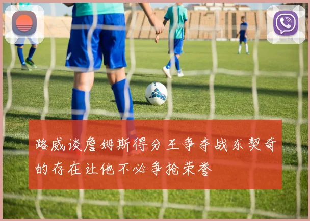 路威谈詹姆斯得分王争夺战东契奇的存在让他不必争抢荣誉