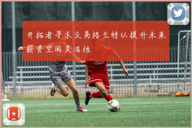 开拓者寻求交易格兰特以提升未来薪资空间灵活性